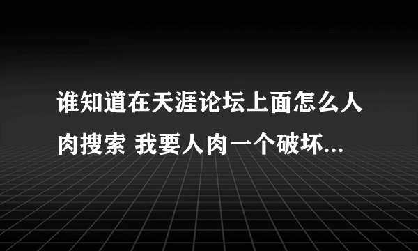 谁知道在天涯论坛上面怎么人肉搜索 我要人肉一个破坏我家庭的小三 跪求各位告知