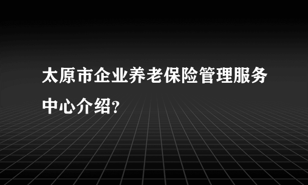 太原市企业养老保险管理服务中心介绍？