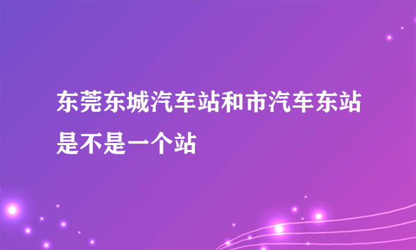 东莞东城汽车站和市汽车东站是不是一个站