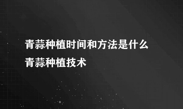 青蒜种植时间和方法是什么 青蒜种植技术