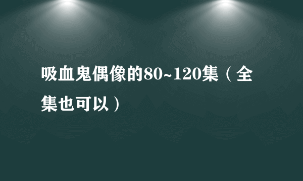 吸血鬼偶像的80~120集（全集也可以）