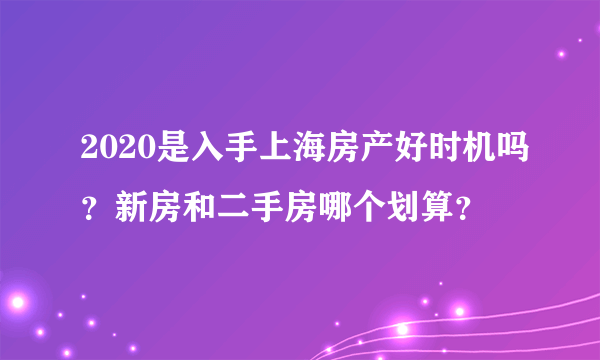 2020是入手上海房产好时机吗？新房和二手房哪个划算？