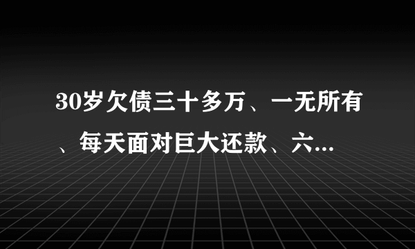 30岁欠债三十多万、一无所有、每天面对巨大还款、六亲无助、现在找同样落难的寻求翻身方法