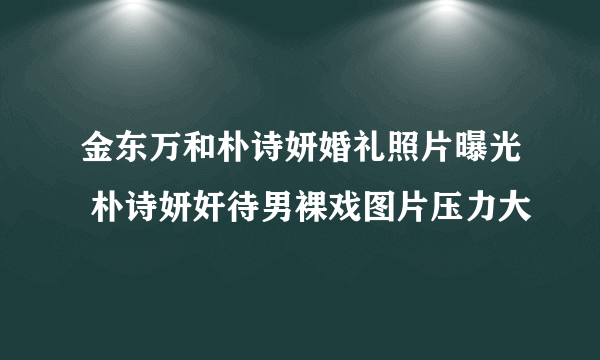 金东万和朴诗妍婚礼照片曝光 朴诗妍奸待男裸戏图片压力大