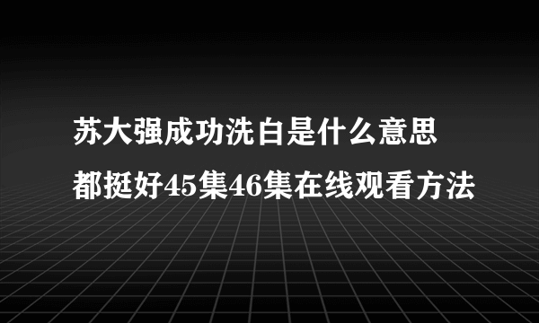 苏大强成功洗白是什么意思 都挺好45集46集在线观看方法