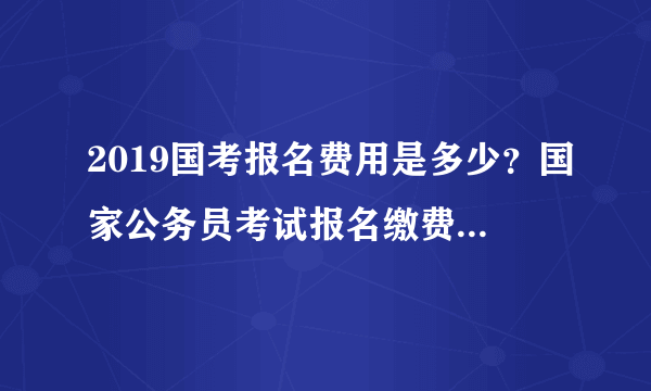 2019国考报名费用是多少？国家公务员考试报名缴费是多少钱？