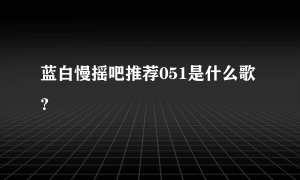 蓝白慢摇吧推荐051是什么歌？