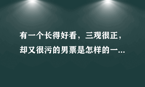 有一个长得好看，三观很正，却又很污的男票是怎样的一种体验？