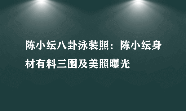 陈小纭八卦泳装照：陈小纭身材有料三围及美照曝光