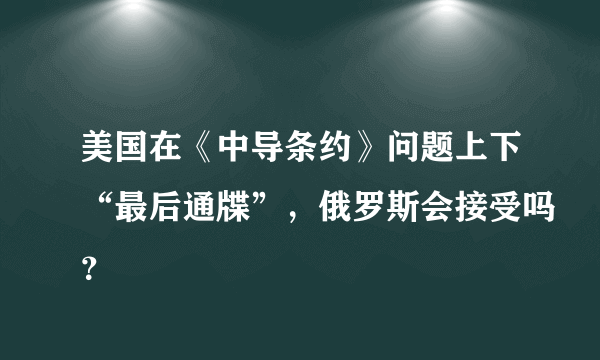 美国在《中导条约》问题上下“最后通牒”，俄罗斯会接受吗？