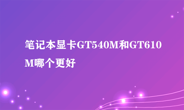 笔记本显卡GT540M和GT610M哪个更好