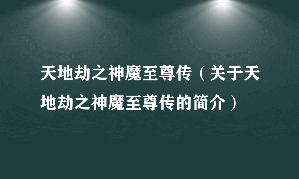 天地劫之神魔至尊传（关于天地劫之神魔至尊传的简介）