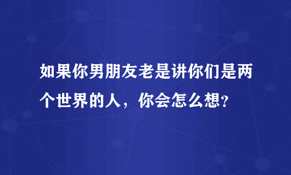 如果你男朋友老是讲你们是两个世界的人，你会怎么想？