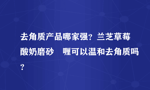 去角质产品哪家强？兰芝草莓酸奶磨砂啫喱可以温和去角质吗？