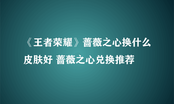 《王者荣耀》蔷薇之心换什么皮肤好 蔷薇之心兑换推荐