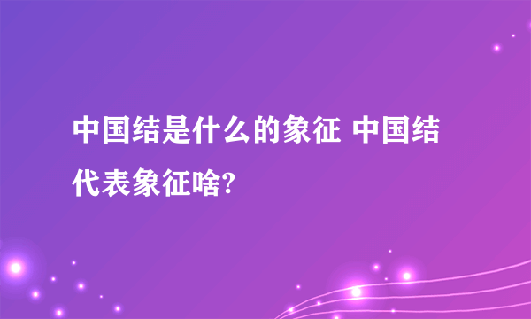 中国结是什么的象征 中国结代表象征啥?