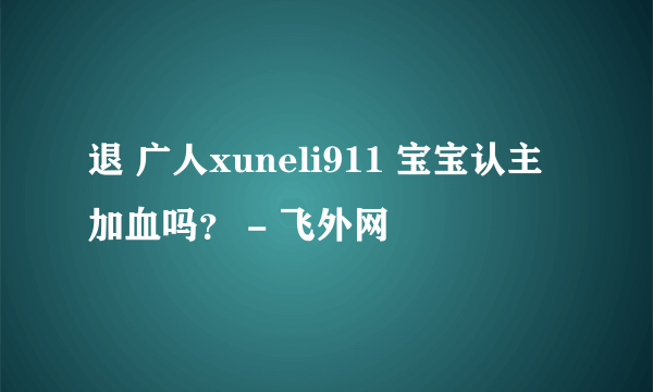 退 广人xuneli911 宝宝认主加血吗？ - 飞外网