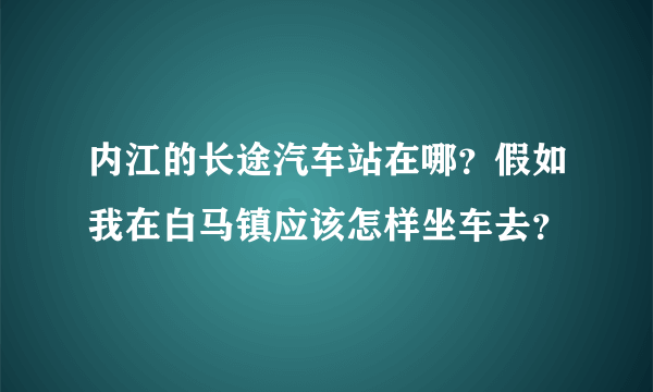 内江的长途汽车站在哪？假如我在白马镇应该怎样坐车去？