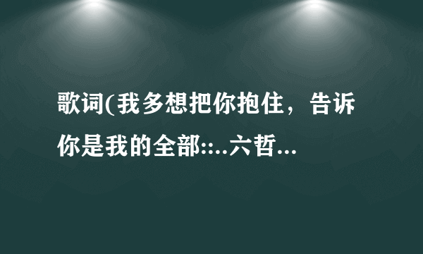 歌词(我多想把你抱住，告诉你是我的全部::..六哲的)是什么歌名啊？？