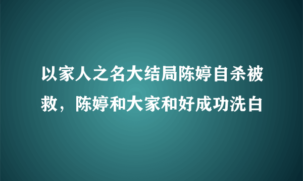 以家人之名大结局陈婷自杀被救，陈婷和大家和好成功洗白