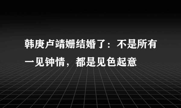 韩庚卢靖姗结婚了：不是所有一见钟情，都是见色起意