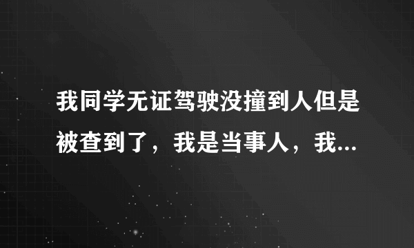 我同学无证驾驶没撞到人但是被查到了，我是当事人，我想问一下，做笔...