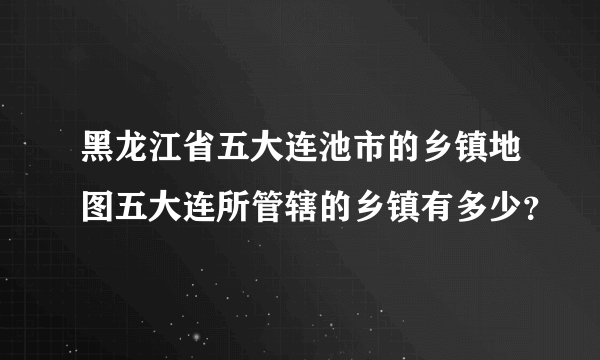 黑龙江省五大连池市的乡镇地图五大连所管辖的乡镇有多少？