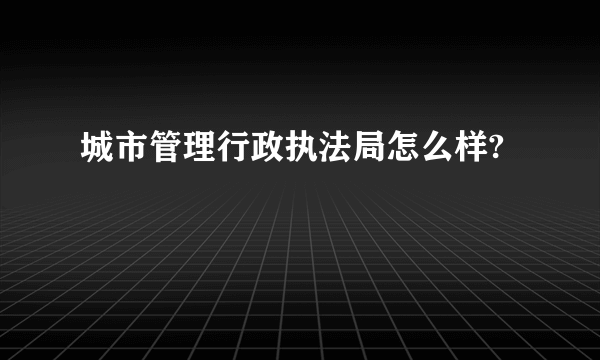 城市管理行政执法局怎么样?