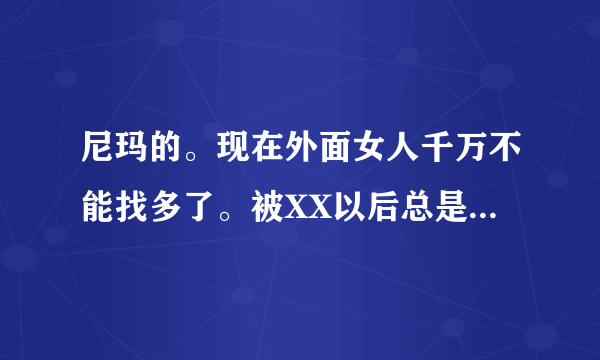 尼玛的。现在外面女人千万不能找多了。被XX以后总是找你，但是你也不能不去，今天x这个明天x那个，都