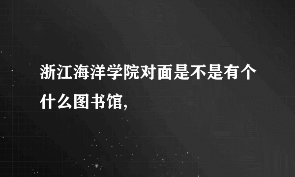 浙江海洋学院对面是不是有个什么图书馆,