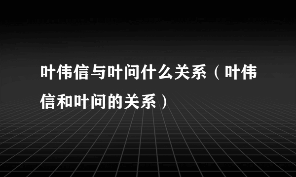 叶伟信与叶问什么关系（叶伟信和叶问的关系）