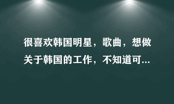 很喜欢韩国明星，歌曲，想做关于韩国的工作，不知道可以做些什么，有哪位知情着者指点指点？3keyou！