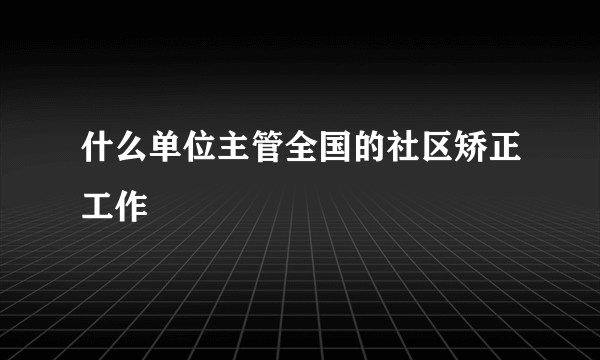 什么单位主管全国的社区矫正工作