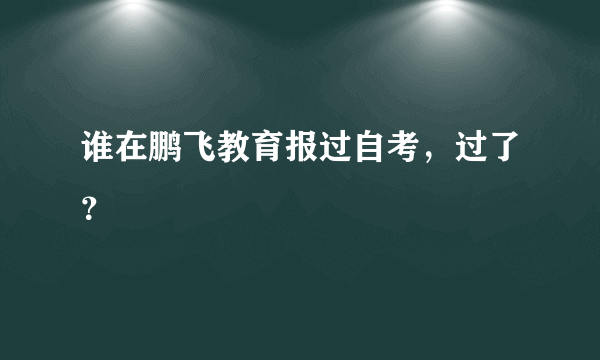 谁在鹏飞教育报过自考，过了？