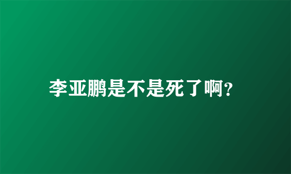 李亚鹏是不是死了啊？