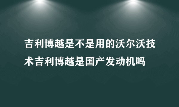 吉利博越是不是用的沃尔沃技术吉利博越是国产发动机吗