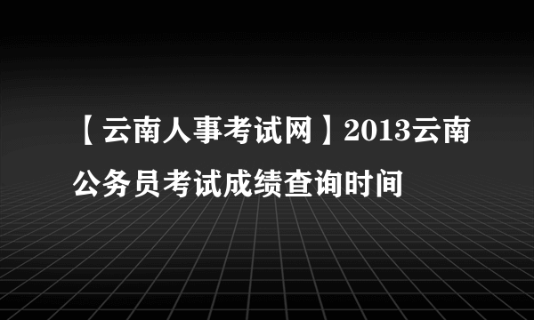 【云南人事考试网】2013云南公务员考试成绩查询时间