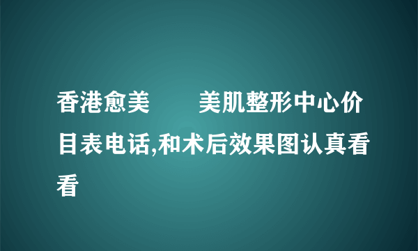 香港愈美醫學美肌整形中心价目表电话,和术后效果图认真看看