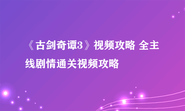 《古剑奇谭3》视频攻略 全主线剧情通关视频攻略