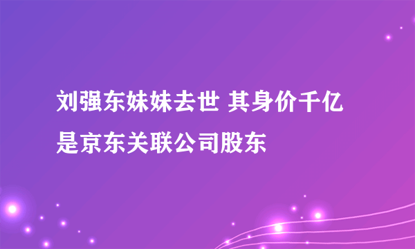 刘强东妹妹去世 其身价千亿是京东关联公司股东