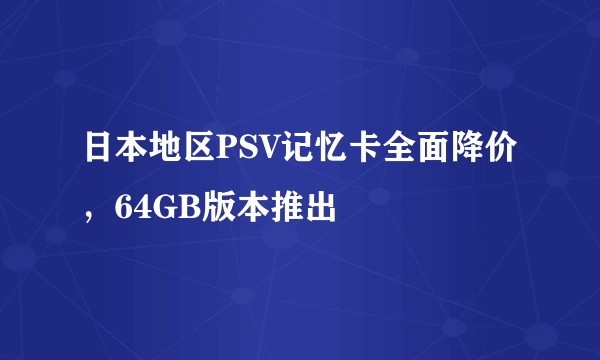 日本地区PSV记忆卡全面降价，64GB版本推出