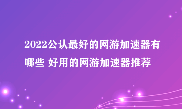 2022公认最好的网游加速器有哪些 好用的网游加速器推荐