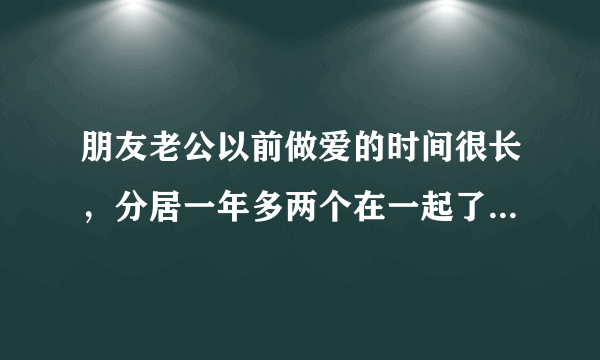 朋友老公以前做爱的时间很长，分居一年多两个在一起了，做爱的时候还没有开始就结束了，请问是不是有病