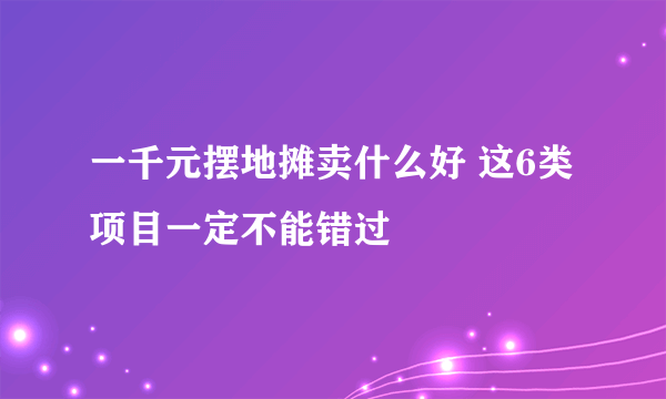 一千元摆地摊卖什么好 这6类项目一定不能错过