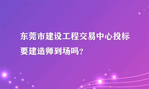 东莞市建设工程交易中心投标要建造师到场吗？