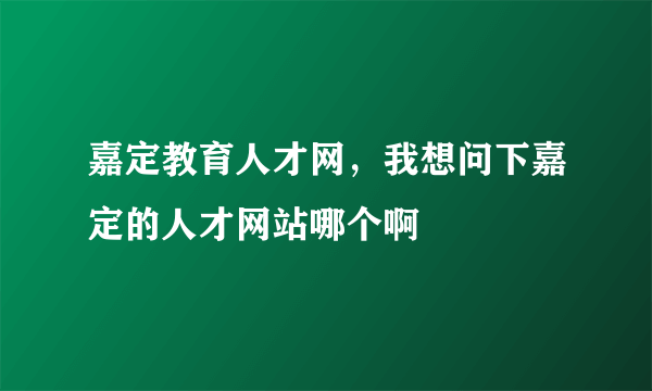 嘉定教育人才网，我想问下嘉定的人才网站哪个啊