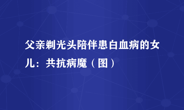 父亲剃光头陪伴患白血病的女儿：共抗病魔（图）