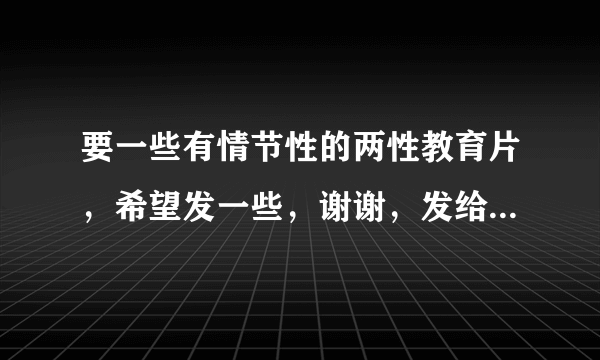 要一些有情节性的两性教育片，希望发一些，谢谢，发给我就行了