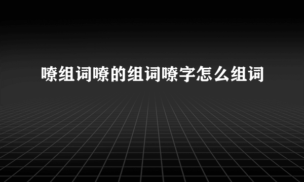 嘹组词嘹的组词嘹字怎么组词