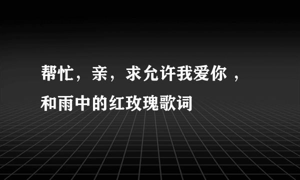 帮忙，亲，求允许我爱你 ，和雨中的红玫瑰歌词